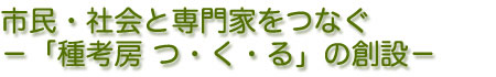 市民・社会と専門家をつなぐ−「種考房 つ・く・る」の創設−